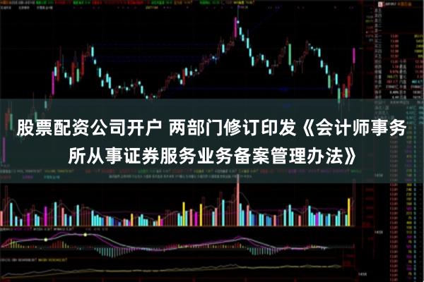 股票配资公司开户 两部门修订印发《会计师事务所从事证券服务业务备案管理办法》