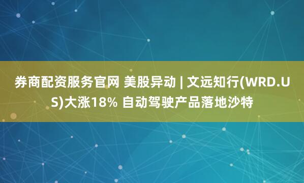 券商配资服务官网 美股异动 | 文远知行(WRD.US)大涨18% 自动驾驶产品落地沙特