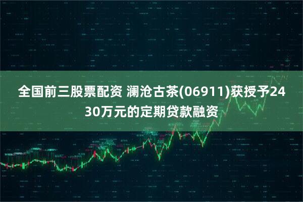 全国前三股票配资 澜沧古茶(06911)获授予2430万元的定期贷款融资